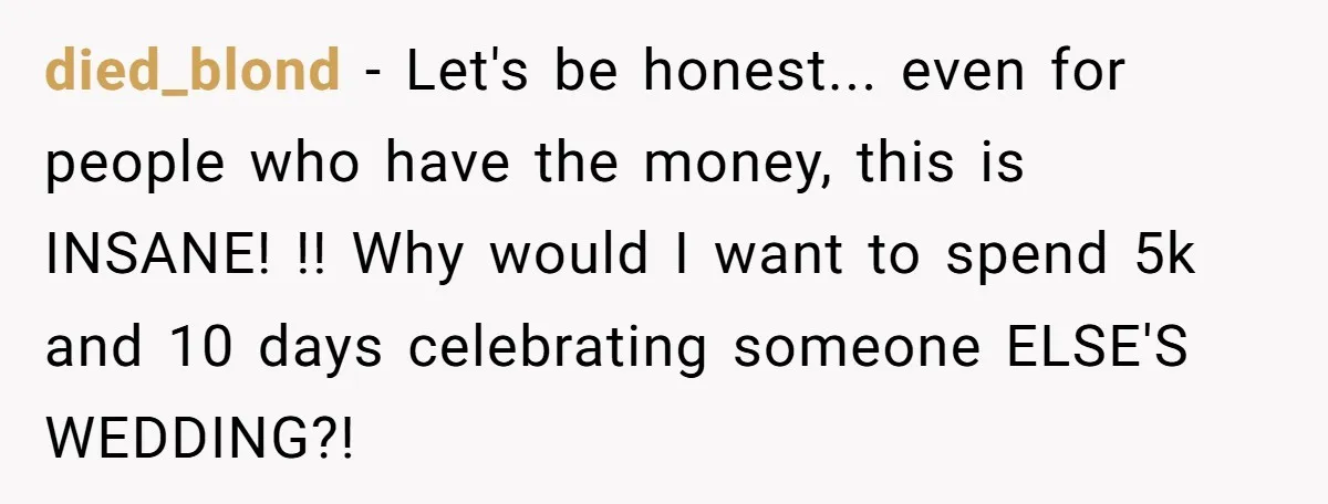died_blond − Let's be honest... even for people who have the money, this is INSANE! !! Why would I want to spend 5k and 10 days celebrating someone ELSE'S WEDDING?!