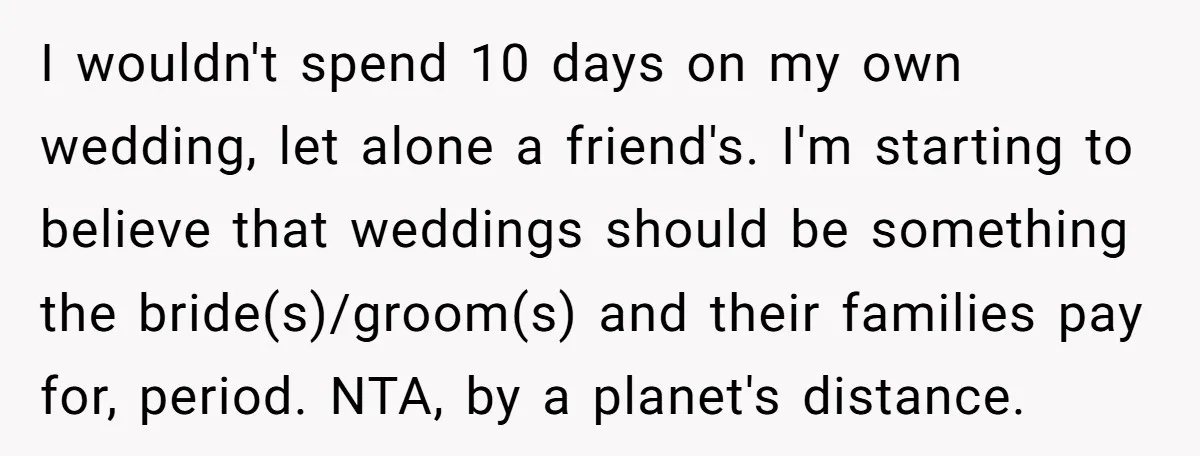 I wouldn't spend 10 days on my own wedding, let alone a friend's. I'm starting to believe that weddings should be something the bride(s)/groom(s) and their families pay for, period....