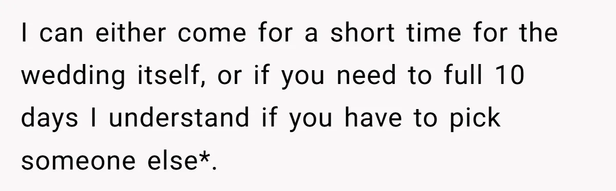 I can either come for a short time for the wedding itself, or if you need to full 10 days I understand if you have to pick someone else*.