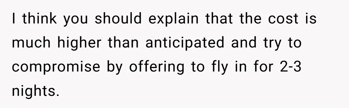 I think you should explain that the cost is much higher than anticipated and try to compromise by offering to fly in for 2-3 nights.