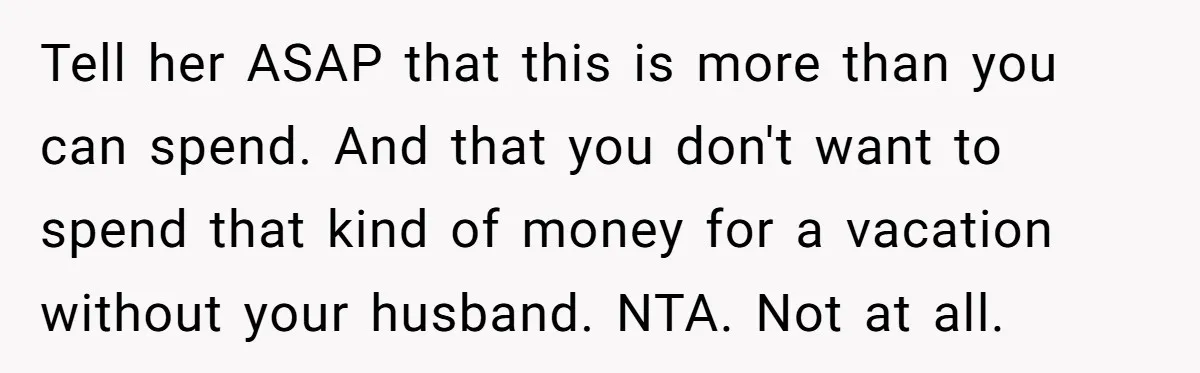 Tell her ASAP that this is more than you can spend. And that you don't want to spend that kind of money for a vacation without your husband. NTA. Not...