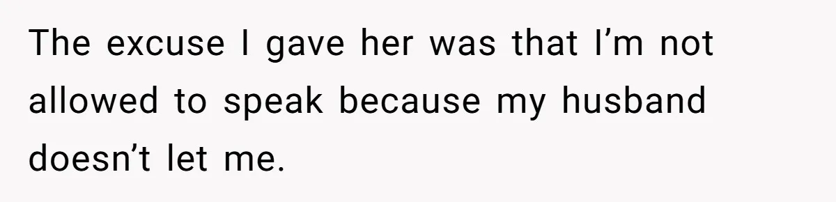 The excuse I gave her was that I’m not allowed to speak because my husband doesn’t let me.