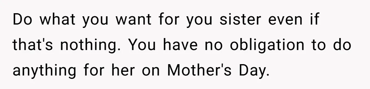 She Planned a Sweet Mother’s Day for Her Sister, Then Got Handed a Full Weekend Itinerary Instead Do what you want for you sister even if that's nothing. You have no obligation to do anything for her on Mother's Day.