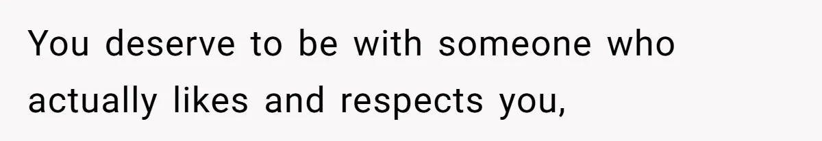 You deserve to be with someone who actually likes and respects you,