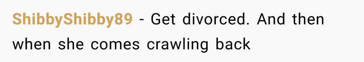 ShibbyShibby89 − Get divorced. And then when she comes crawling back