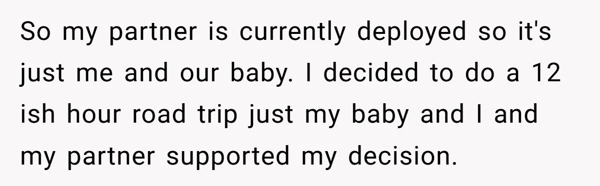 New Mom Makes Astounding Decision After Disturbing Discovery In Her Car From Partner's Family So my partner is currently deployed so it's just me and our baby. I decided to do a 12 ish hour road trip just my baby and I and my...