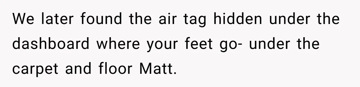 New Mom Makes Astounding Decision After Disturbing Discovery In Her Car From Partner's Family We later found the air tag hidden under the dashboard where your feet go- under the carpet and floor Matt.
