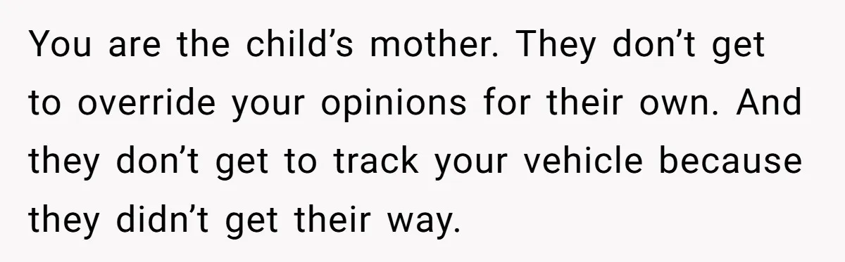 New Mom Makes Astounding Decision After Disturbing Discovery In Her Car From Partner's Family You are the child’s mother. They don’t get to override your opinions for their own. And they don’t get to track your vehicle because they didn’t get their way.
