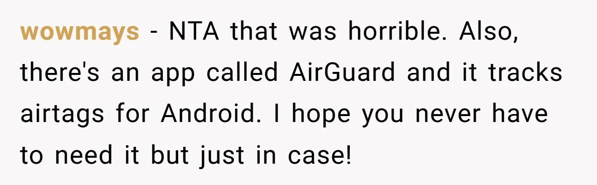 New Mom Makes Astounding Decision After Disturbing Discovery In Her Car From Partner's Family wowmays − NTA that was horrible. Also, there's an app called AirGuard and it tracks airtags for Android. I hope you never have to need it but just in case!