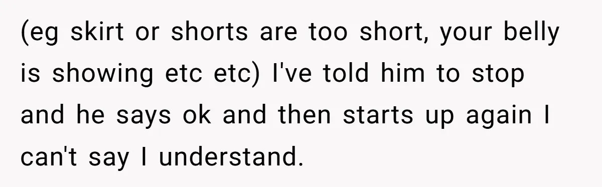 Woman Opens Her Home To Struggling Mom And Stepdad, Then Hits Him With Rent After His Bold Demands (eg skirt or shorts are too short, your belly is showing etc etc) I've told him to stop and he says ok and then starts up again I can't say...
