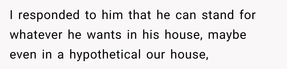 Woman Opens Her Home To Struggling Mom And Stepdad, Then Hits Him With Rent After His Bold Demands I responded to him that he can stand for whatever he wants in his house, maybe even in a hypothetical our house,