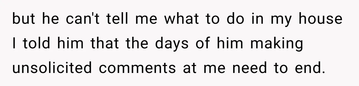 Woman Opens Her Home To Struggling Mom And Stepdad, Then Hits Him With Rent After His Bold Demands but he can't tell me what to do in my house I told him that the days of him making unsolicited comments at me need to end.