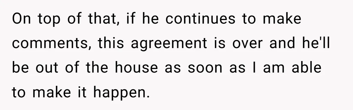 Woman Opens Her Home To Struggling Mom And Stepdad, Then Hits Him With Rent After His Bold Demands On top of that, if he continues to make comments, this agreement is over and he'll be out of the house as soon as I am able to make it...