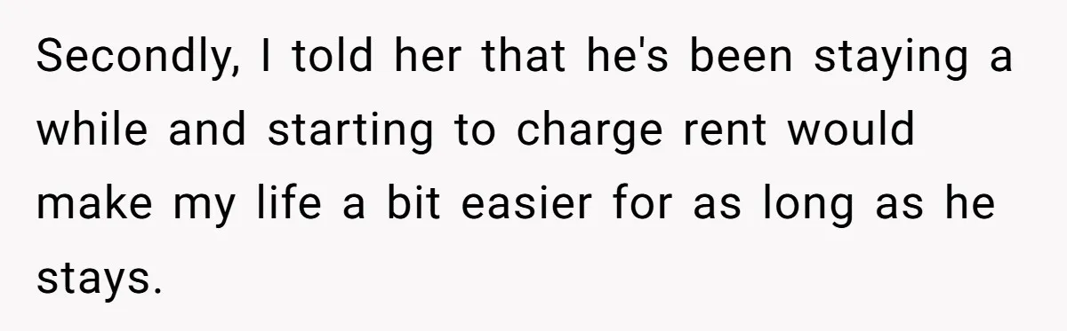 Woman Opens Her Home To Struggling Mom And Stepdad, Then Hits Him With Rent After His Bold Demands Secondly, I told her that he's been staying a while and starting to charge rent would make my life a bit easier for as long as he stays.