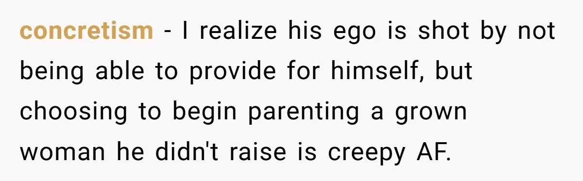Woman Opens Her Home To Struggling Mom And Stepdad, Then Hits Him With Rent After His Bold Demands concretism − I realize his ego is shot by not being able to provide for himself, but choosing to begin parenting a grown woman he didn't raise is creepy AF.