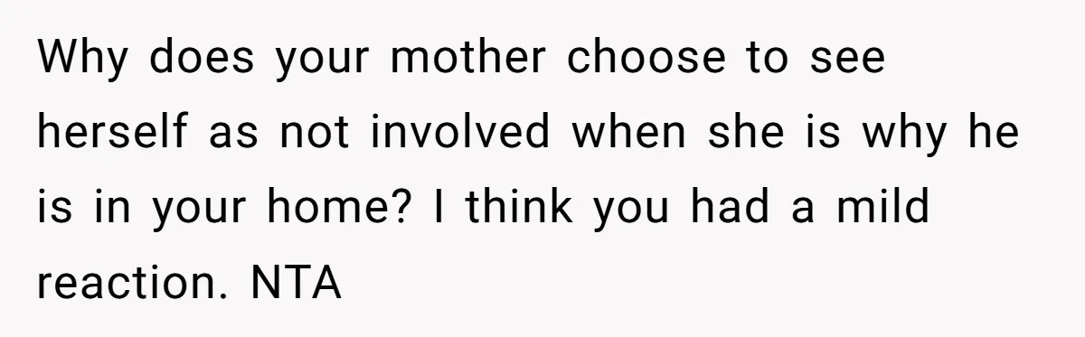 Woman Opens Her Home To Struggling Mom And Stepdad, Then Hits Him With Rent After His Bold Demands Why does your mother choose to see herself as not involved when she is why he is in your home? I think you had a mild reaction. NTA
