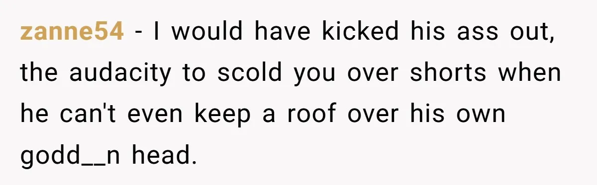 Woman Opens Her Home To Struggling Mom And Stepdad, Then Hits Him With Rent After His Bold Demands zanne54 − I would have kicked his ass out, the audacity to scold you over shorts when he can't even keep a roof over his own godd__n head.