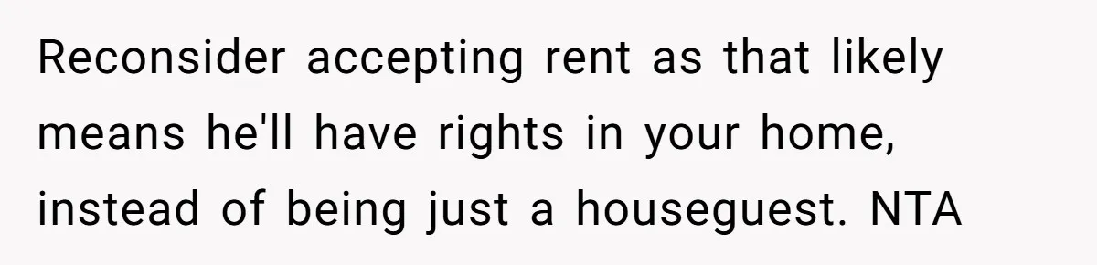 Woman Opens Her Home To Struggling Mom And Stepdad, Then Hits Him With Rent After His Bold Demands Reconsider accepting rent as that likely means he'll have rights in your home, instead of being just a houseguest. NTA