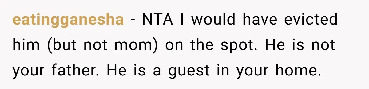 Woman Opens Her Home To Struggling Mom And Stepdad, Then Hits Him With Rent After His Bold Demands eatingganesha − NTA I would have evicted him (but not mom) on the spot. He is not your father. He is a guest in your home.