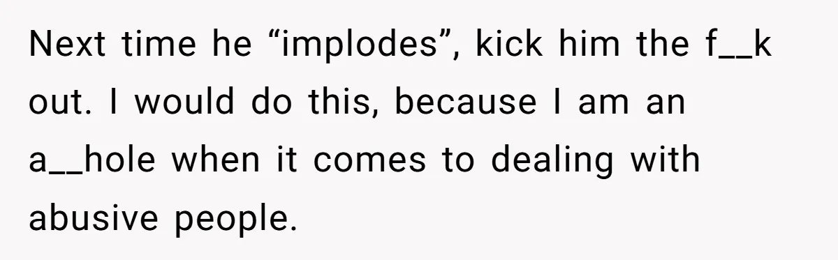 Woman Opens Her Home To Struggling Mom And Stepdad, Then Hits Him With Rent After His Bold Demands Next time he “implodes”, kick him the f__k out. I would do this, because I am an a__hole when it comes to dealing with abusive people.