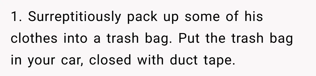 Woman Opens Her Home To Struggling Mom And Stepdad, Then Hits Him With Rent After His Bold Demands 1. Surreptitiously pack up some of his clothes into a trash bag. Put the trash bag in your car, closed with duct tape.