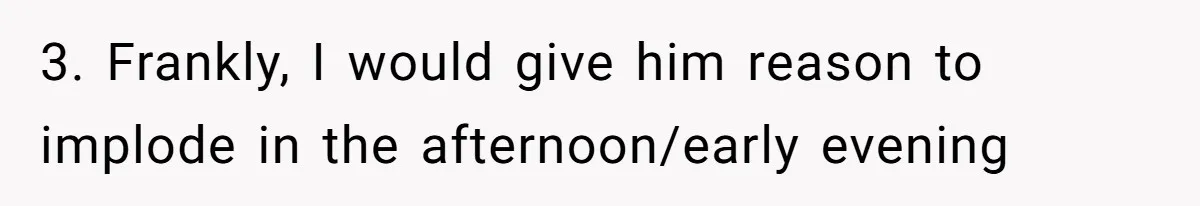 Woman Opens Her Home To Struggling Mom And Stepdad, Then Hits Him With Rent After His Bold Demands 3. Frankly, I would give him reason to implode in the afternoon/early evening