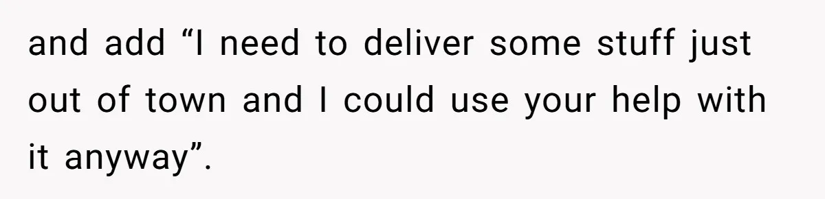 Woman Opens Her Home To Struggling Mom And Stepdad, Then Hits Him With Rent After His Bold Demands and add “I need to deliver some stuff just out of town and I could use your help with it anyway”.