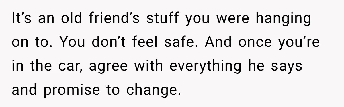 Woman Opens Her Home To Struggling Mom And Stepdad, Then Hits Him With Rent After His Bold Demands It’s an old friend’s stuff you were hanging on to. You don’t feel safe. And once you’re in the car, agree with everything he says and promise to change.