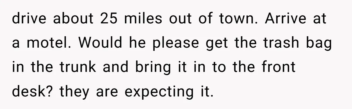 Woman Opens Her Home To Struggling Mom And Stepdad, Then Hits Him With Rent After His Bold Demands drive about 25 miles out of town. Arrive at a motel. Would he please get the trash bag in the trunk and bring it in to the front desk? they...