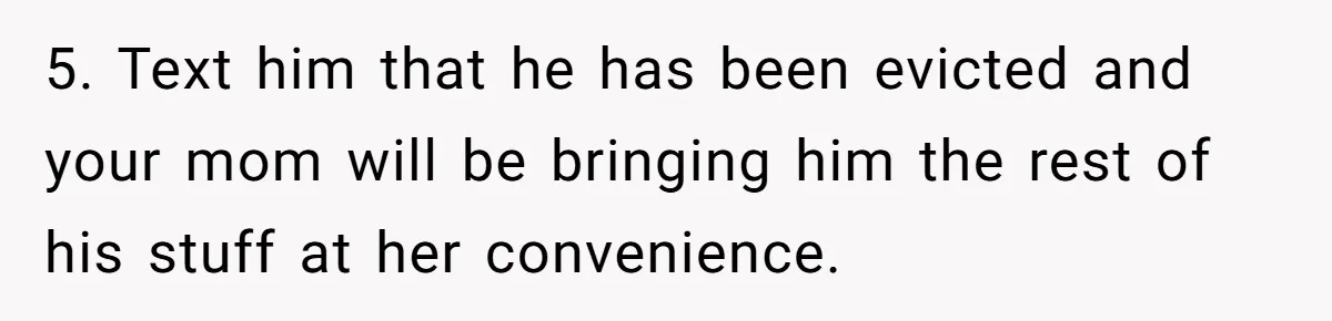 Woman Opens Her Home To Struggling Mom And Stepdad, Then Hits Him With Rent After His Bold Demands 5. Text him that he has been evicted and your mom will be bringing him the rest of his stuff at her convenience.