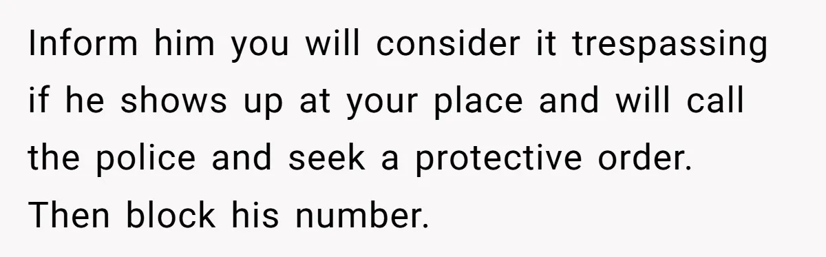 Woman Opens Her Home To Struggling Mom And Stepdad, Then Hits Him With Rent After His Bold Demands Inform him you will consider it trespassing if he shows up at your place and will call the police and seek a protective order. Then block his number.