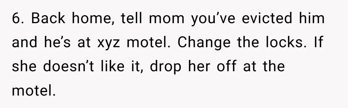 Woman Opens Her Home To Struggling Mom And Stepdad, Then Hits Him With Rent After His Bold Demands 6. Back home, tell mom you’ve evicted him and he’s at xyz motel. Change the locks. If she doesn’t like it, drop her off at the motel.