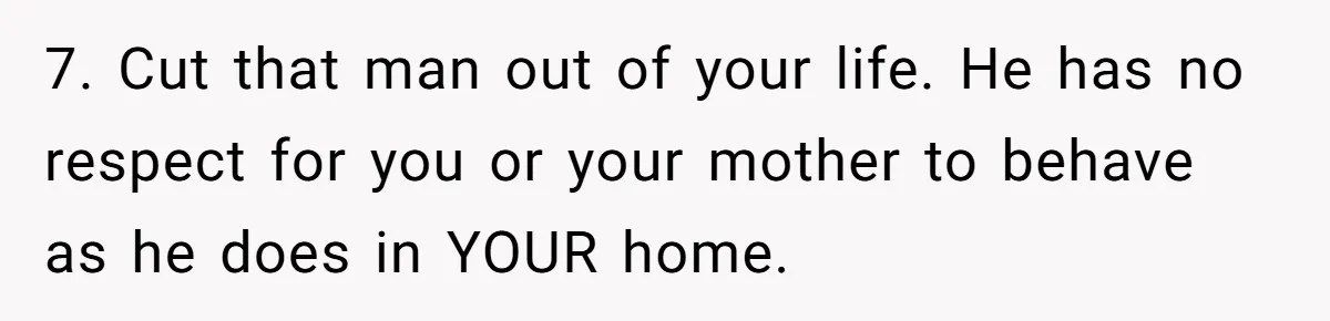 Woman Opens Her Home To Struggling Mom And Stepdad, Then Hits Him With Rent After His Bold Demands 7. Cut that man out of your life. He has no respect for you or your mother to behave as he does in YOUR home.