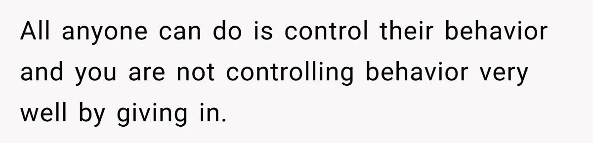 All anyone can do is control their behavior and you are not controlling behavior very well by giving in.