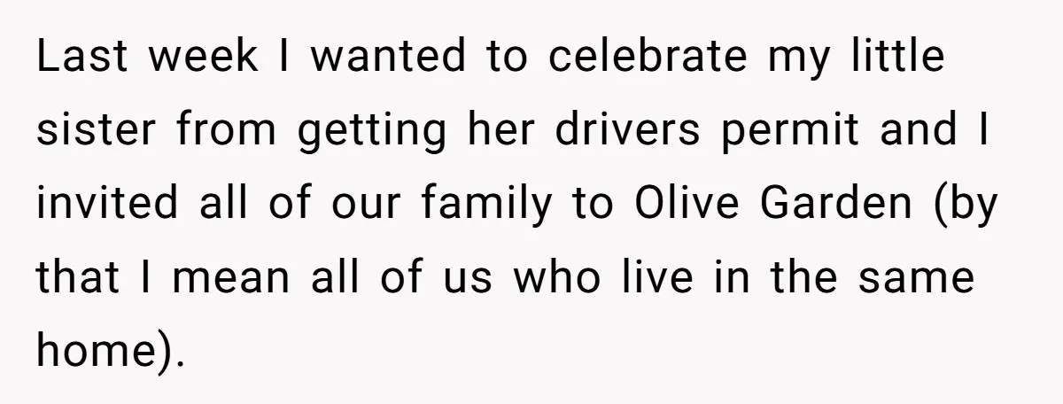 Teen Refuses To Cover Expensive Bill After Father Invites Freeloading Relatives To Sister Celebration Dinner Last week I wanted to celebrate my little sister from getting her drivers permit and I invited all of our family to Olive Garden (by that I mean all of...