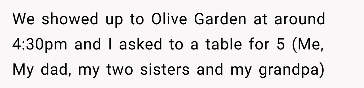 Teen Refuses To Cover Expensive Bill After Father Invites Freeloading Relatives To Sister Celebration Dinner We showed up to Olive Garden at around 4:30pm and I asked to a table for 5 (Me, My dad, my two sisters and my grandpa)