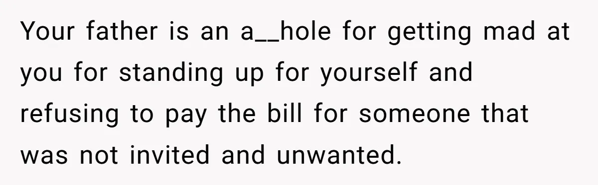 Teen Refuses To Cover Expensive Bill After Father Invites Freeloading Relatives To Sister Celebration Dinner Your father is an a__hole for getting mad at you for standing up for yourself and refusing to pay the bill for someone that was not invited and unwanted.