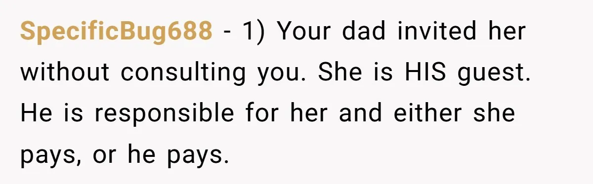 Teen Refuses To Cover Expensive Bill After Father Invites Freeloading Relatives To Sister Celebration Dinner SpecificBug688 − 1) Your dad invited her without consulting you. She is HIS guest. He is responsible for her and either she pays, or he pays.