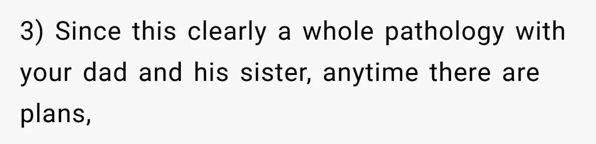 Teen Refuses To Cover Expensive Bill After Father Invites Freeloading Relatives To Sister Celebration Dinner 3) Since this clearly a whole pathology with your dad and his sister, anytime there are plans,