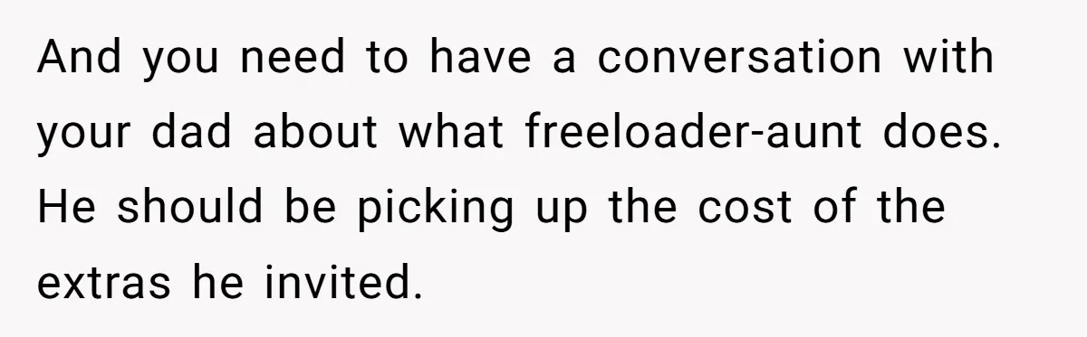 Teen Refuses To Cover Expensive Bill After Father Invites Freeloading Relatives To Sister Celebration Dinner And you need to have a conversation with your dad about what freeloader-aunt does. He should be picking up the cost of the extras he invited.