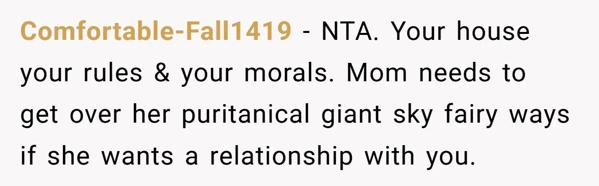Mom Demands Daughter's Boyfriend Sleep On The Floor In Their Own House Comfortable-Fall1419 − NTA. Your house your rules & your morals. Mom needs to get over her puritanical giant sky fairy ways if she wants a relationship with you.