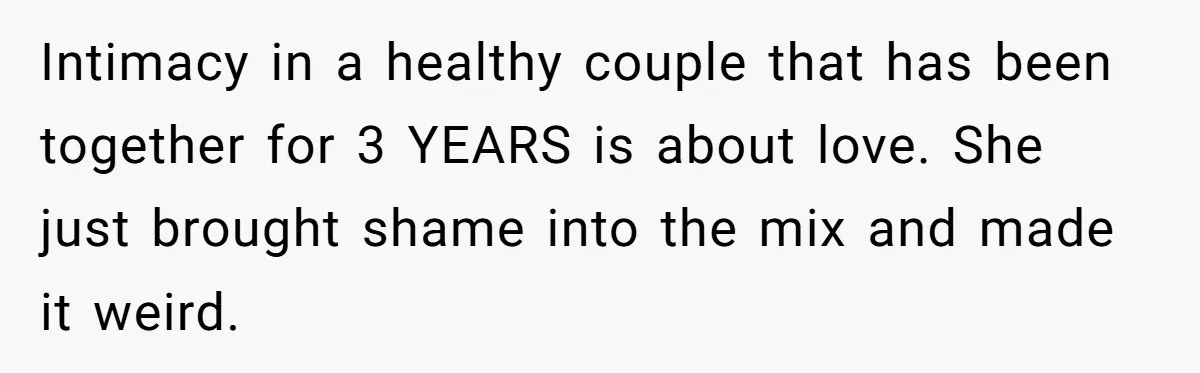 Mom Demands Daughter's Boyfriend Sleep On The Floor In Their Own House Intimacy in a healthy couple that has been together for 3 YEARS is about love. She just brought shame into the mix and made it weird.