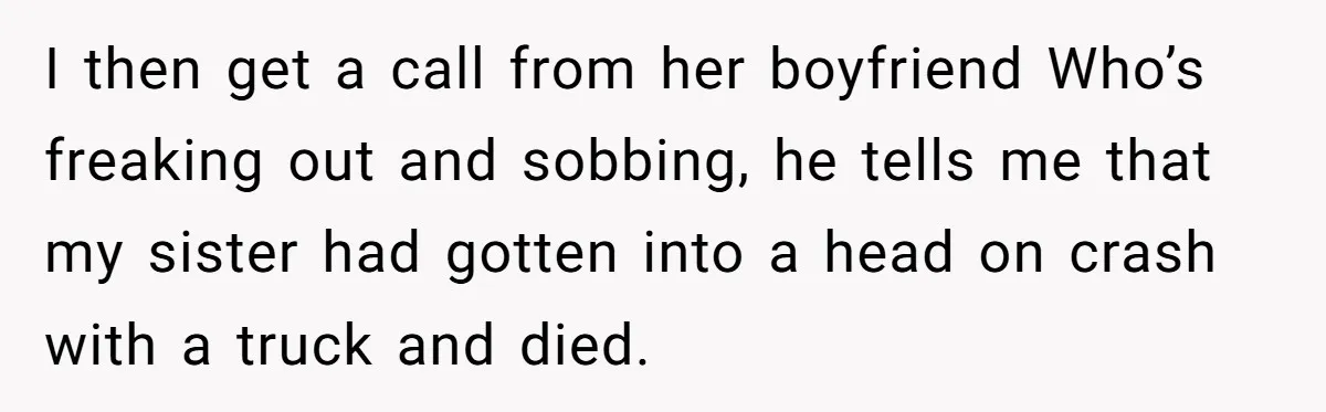 Teen Girl Rushes Home In Panic After Hearing Sister 'Dies' In Horrific Crash I then get a call from her boyfriend Who’s freaking out and sobbing, he tells me that my sister had gotten into a head on crash with a truck and...