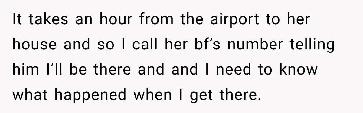 Teen Girl Rushes Home In Panic After Hearing Sister 'Dies' In Horrific Crash It takes an hour from the airport to her house and so I call her bf’s number telling him I’ll be there and and I need to know what happened...