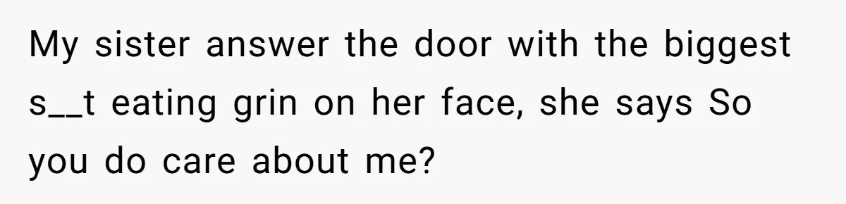 Teen Girl Rushes Home In Panic After Hearing Sister 'Dies' In Horrific Crash My sister answer the door with the biggest s__t eating grin on her face, she says So you do care about me?