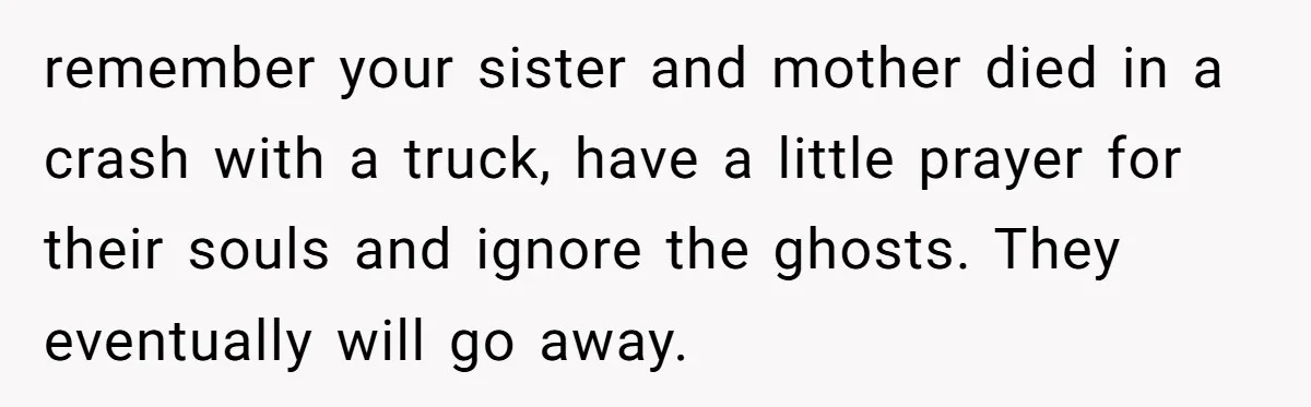 Teen Girl Rushes Home In Panic After Hearing Sister 'Dies' In Horrific Crash remember your sister and mother died in a crash with a truck, have a little prayer for their souls and ignore the ghosts. They eventually will go away.