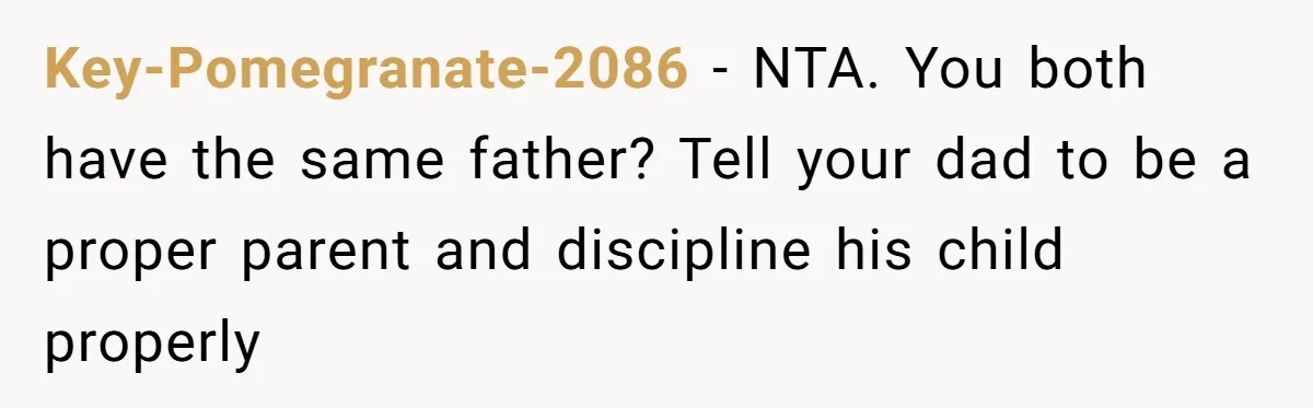 Teen Girl Rushes Home In Panic After Hearing Sister 'Dies' In Horrific Crash Key-Pomegranate-2086 − NTA. You both have the same father? Tell your dad to be a proper parent and discipline his child properly