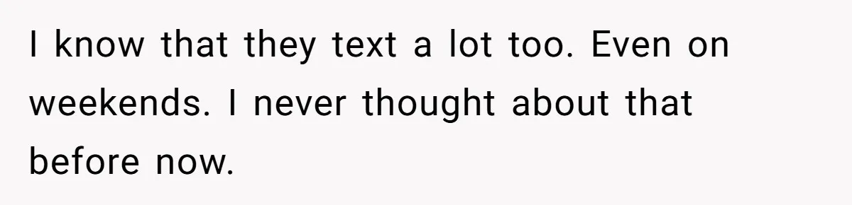 Wife Discovers Husband Close Bond With Flirty Young Work Wifey, Yet Refuses To Intervene At All I know that they text a lot too. Even on weekends. I never thought about that before now.