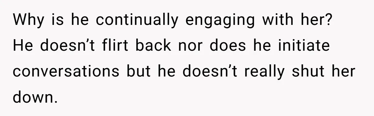Wife Discovers Husband Close Bond With Flirty Young Work Wifey, Yet Refuses To Intervene At All Why is he continually engaging with her? He doesn’t flirt back nor does he initiate conversations but he doesn’t really shut her down.