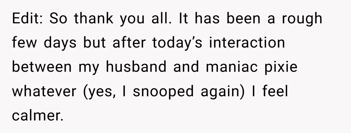 Wife Discovers Husband Close Bond With Flirty Young Work Wifey, Yet Refuses To Intervene At All Edit: So thank you all. It has been a rough few days but after today’s interaction between my husband and maniac pixie whatever (yes, I snooped again) I feel calmer.